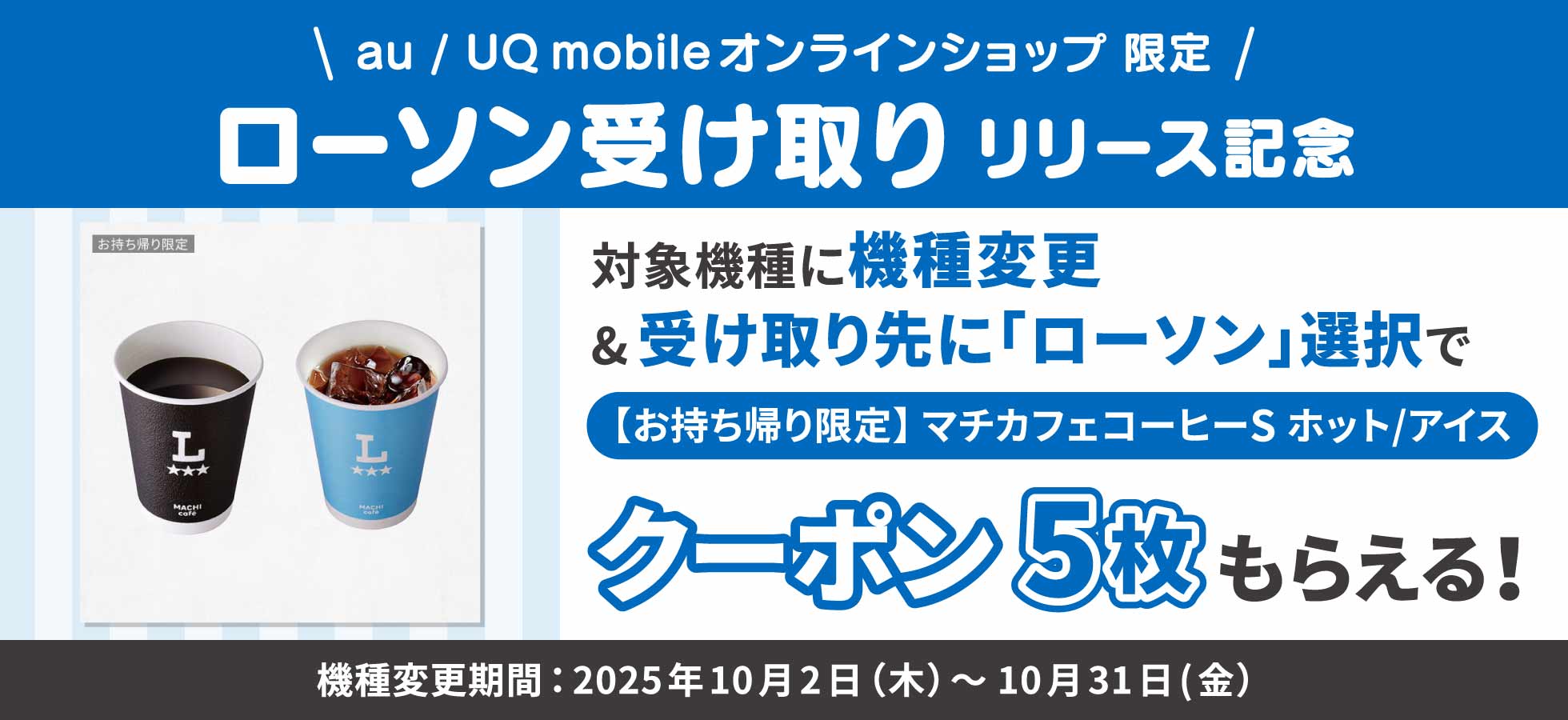 au / UQ mobileオンラインショップ限定。ローソン受け取りリリース記念。対象機種に機種変更＆受け取り先に「ローソン」選択で【お持ち帰り限定】マチカフェコーヒーSホット/アイスクーポン5枚もらえる。機種変更期間：2025年10月2日（木）～10月31日（金）。