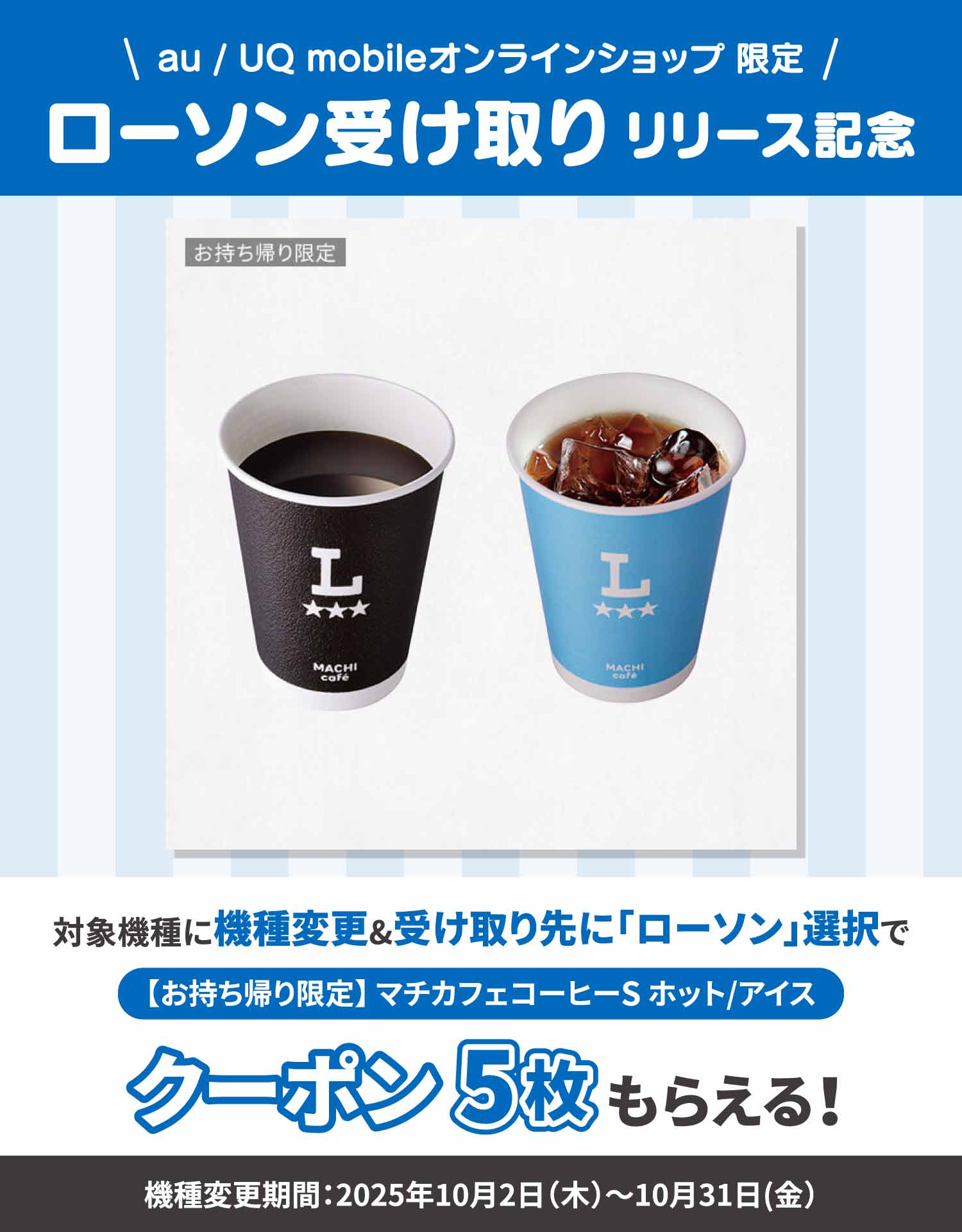 au / UQ mobileオンラインショップ限定。ローソン受け取りリリース記念。対象機種に機種変更＆受け取り先に「ローソン」選択で【お持ち帰り限定】マチカフェコーヒーSホット/アイスクーポン5枚もらえる。機種変更期間：2025年10月2日（木）～10月31日（金）。